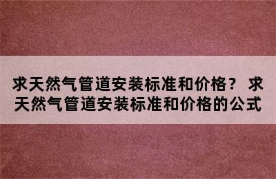 求天然气管道安装标准和价格？ 求天然气管道安装标准和价格的公式